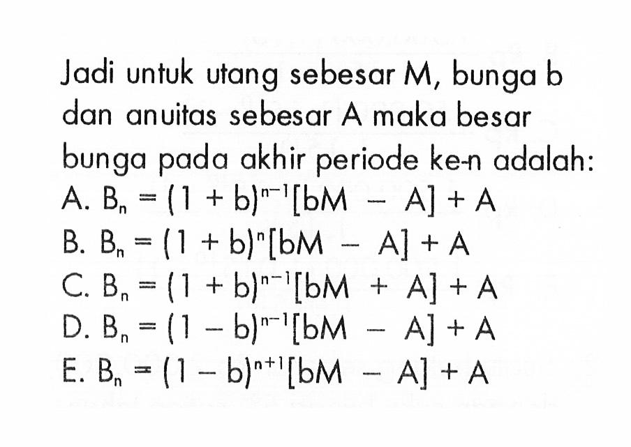 Jadi untuk utang sebesar M, bunga b dan anuitas sebesar A maka besar bunga pada akhir periode ke-n adalah: A. Bn=(1+b)^(n-1)[bM-A]+A B. Bn=(1+b)^n[bM-A]+A C. Bn=(1+b)^(n-1)[bM+A]+A D. Bn=(1-b)^(n-1)[bM-A]+A E. Bn=(1-b)^(n+1)[bM-A]+A