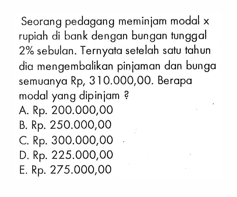 Seorang pedagang meminiam modal x rupiah di bank dengan bungan tunggal 2% sebulan. Ternyata setelah satu tahun dia mengembalikan pinjaman dan bunga semuanya Rp310.000,00. Berapa modal yang dipiniam?