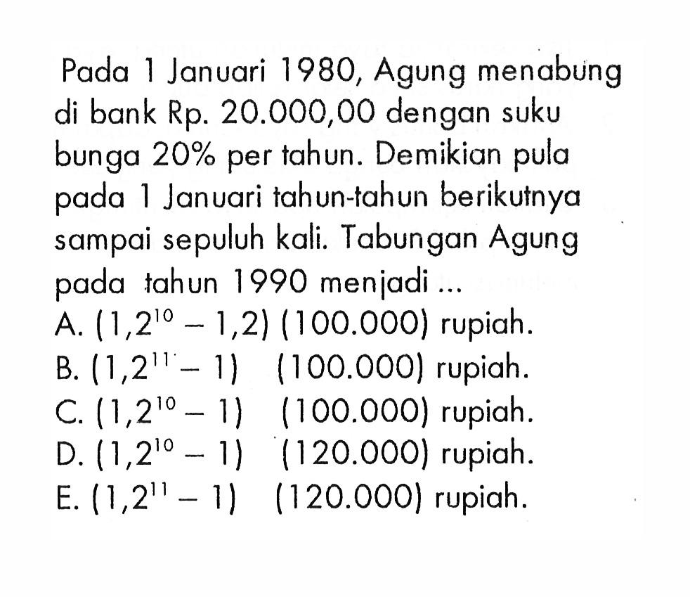 Pada 1 Januari 1980, Agung menabung di bank Rp. 20.000,00 dengan suku bunga  20%  per tahun. Demikian pula pada 1 Januari tahun-tahun berikumya sampai sepuluh kali. Tabungan Agung pada tahun 1990 menjadi ... 