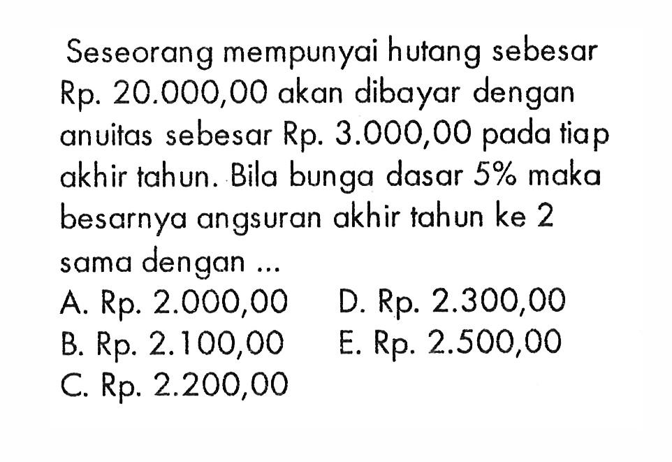 Seseorang mempunyai hutang sebesar Rp. 20.000,00 akan dibayar dengan anuitas sebesar Rp. 3.000,00 pada tiap akhir tahun . Bila bunga dasar 5% maka besarnya angsuran akhir tahun ke 2 sama dengan 