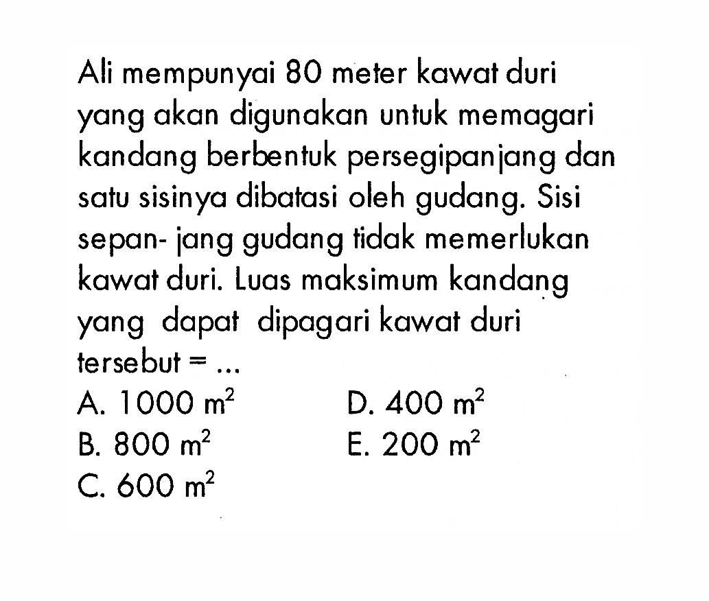 Ali mempunyai 80 meter kawat duri yang akan digunakan untuk memagari kandang berbentuk persegipanjang dan satu sisinya dibatasi oleh gudang. Sisi sepanjang gudang tidak memerlukan kawat duri. Luas maksimum kandang yang dapat dipagari kawat duri tersebut 