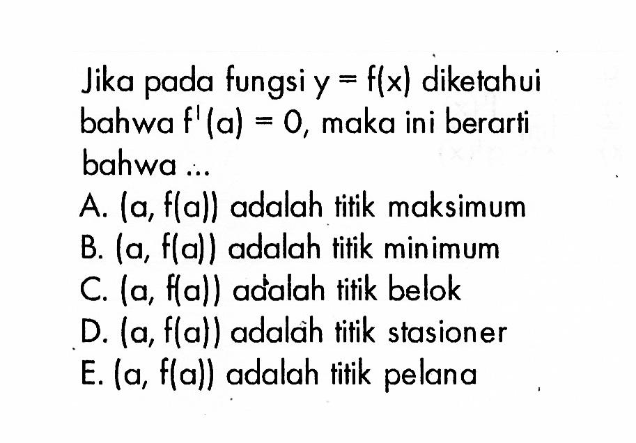 Jika pada fungsi y=f(x) diketahui bahwa f'(a)=0, maka ini berarti bahwa ...A. (a,f(a)) adalah titik maksimum B. (a,f(a)) adalah titik minimum C. (a,f(a)) adalah tifik belok D. (a,f(a)) adalah titik stasioner E. (a,f(a)) adalah titik pelana