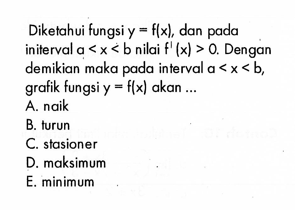 Diketahui fungsi  y=f(x) , dan pada initerval  a<x<b  nilai  f'(x)>0 . Dengan demikian maka pada interval  a<x<b , grafik fungsi  y=f(x)  akan ...A. naikB. turunC. stasionerD. maksimumE. minimum