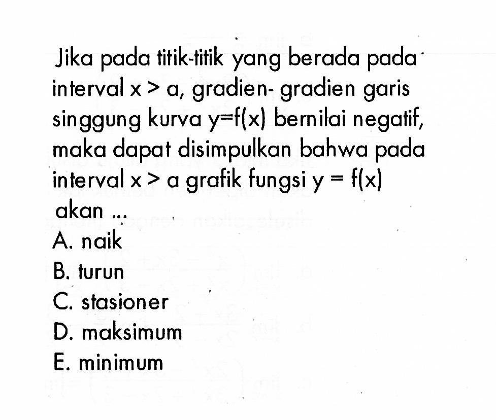 Jika pada titik-titik yang berada pada interval x>a, gradien-gradien garis singgung kurva y=f(x) bernilai negatif, maka dapat disimpulkan bahwa pada interval x>a grafik fungsi y=f(x) akan ...