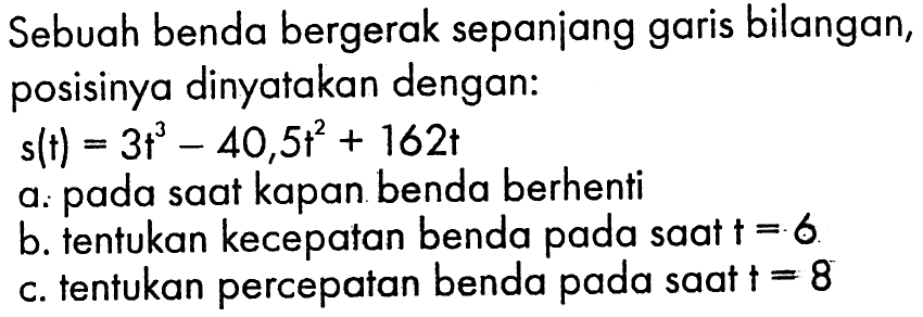 Sebuah benda bergerak sepaniang garis bilangan, posisinya dinyatakan dengan:s(t)=3 t^3-40,5 t^2+162 ta. pada saat kapan benda berhentib. tentukan kecepatan benda pada saat  t=6 c. tentukan percepatan benda pada saat  t=8 