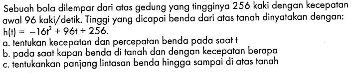 Sebuah bola dilempar dari atas gedung yang tingginya 256 kaki dengan kecepatan awal  96 kaki/detik. Tinggi yang dicapai benda dari atas tanah dinyatakan dengan: h(t)=-16t^2+96 t+256. a. tentukan kecepatan dan percepatan benda pada saat t b. pada saat kapan benda di tanah dan dengan kecepatan berapa c. tentukankan panjang lintasan benda hingga sampai di atas tanah