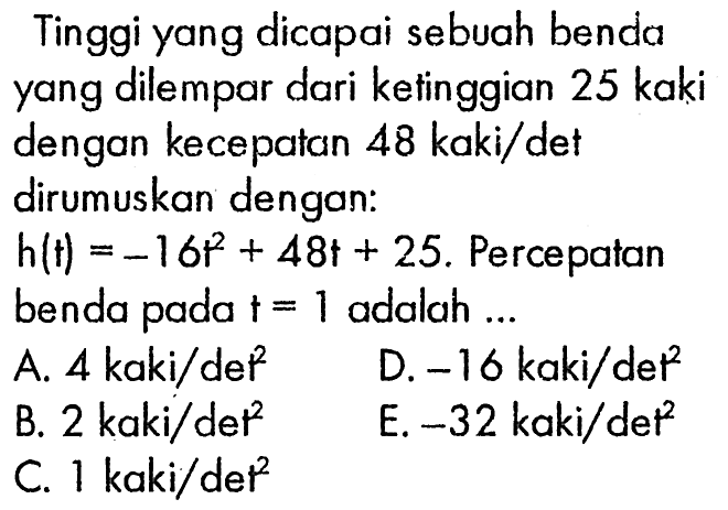 Tinggi yang dicapai sebuah benda yang dilempar dari kefinggian 25 kaki dengan kecepatan 48 kaki/det dirumuskan dengan: h(t)=-16 t^2+48t+25. Percepatan benda pada t=1 adalah ...