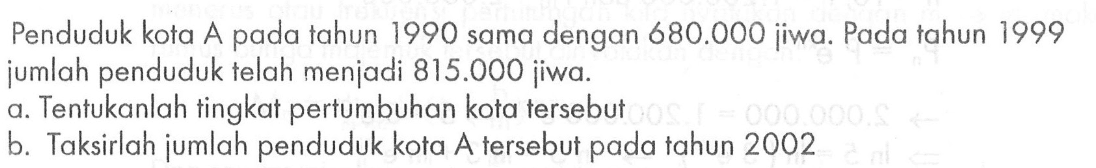 Penduduk kota A pada tahun 1990 sama dengan 680.000 jiwa. Pada tahun 1999 jumlah penduduk telah menjadi 815.000 jiwa. a. Tentukanlah tingkat pertumbuhan kota tersebut b. Taksirlah jumlah penduduk kota A tersebut pada tahun 2002