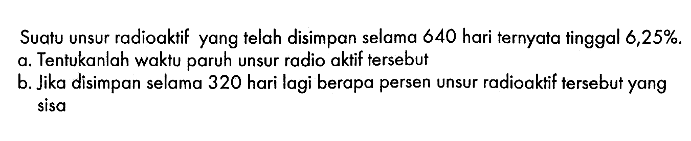 Suatu unsur radioaktif yang telah disimpan selama 640 hari ternyata tinggal 6,25% a. Tentukanlah waktu paruh unsur radio aktif tersebut b. Jika disimpan selama 320 hari lagi berapa persen unsur radioaktif tersebut yang sisa 