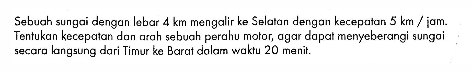 Sebuah sungai dengan lebar 4 km mengalir ke Selatan dengan kecepatan 5 km/iam. Tentukan kecepatan dan arah sebuah perahu motor, agar dapat menyeberangi sungai secara langsung dari Timur ke Barat dalam waktu 20 menit.