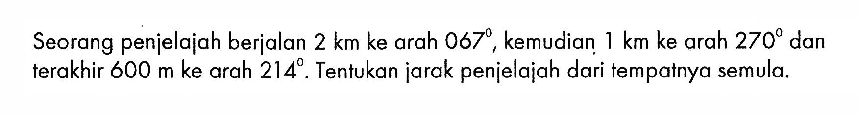 Seorang penjelajah berjalan 2 km ke arah 067, kemudian 1 km ke arah 270 dan terakhir 600 m ke arah 214. Tentukan jarak penjelajah dari tempatnya semula.