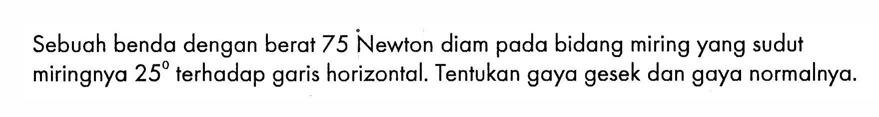 Sebuah benda dengan berat 75 Newton diam pada bidang miring yang sudut miringnya  25 terhadap garis horizontal. Tentukan gaya gesek dan gaya normalnya.