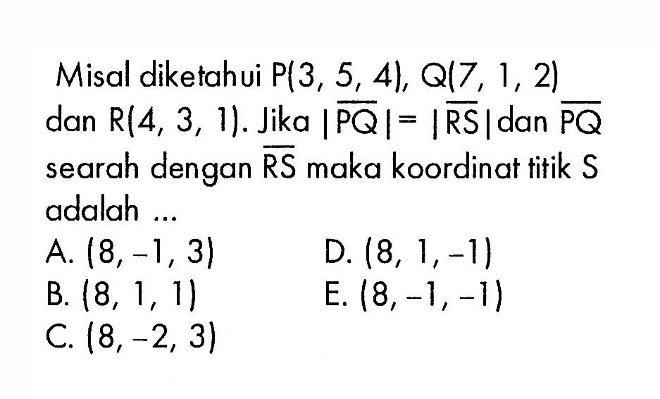 Misal diketahui P(3,5,4), Q(7,1,2) dan R(4,3,1). Jika |PQ|=|RS| dan PQ searah dengan RS maka koordinat titik S adalah ...