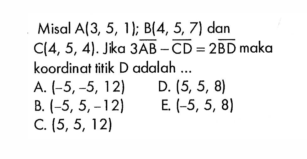 Misal A  3,5,11 ; B(4,5,7)  dan  C(4,5,4) .  Jika  3AB-CD=2BD  maka koordinat titik D adalah ...