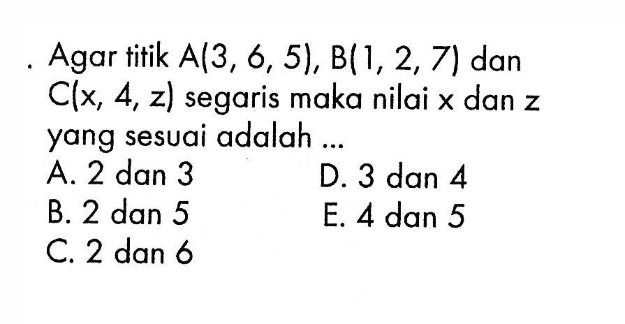 Agar titik  A(3,6,5), B(1,2,7)  dan  C(x,4,z)  segaris maka nilai  x  dan  z  yang sesuai adalah ...