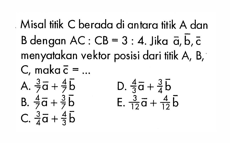 Misal titik  C  berada di antara titik  A  dan  B  dengan  AC: CB=3: 4 . Jika  a, b, c  menyatakan vektor posisi dari tifik  A, B ,  C , maka  c=.... 