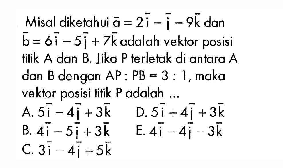 Misal diketahui  a=2i-j-9 k  dan  b=6i-5j+7 k  adalah vektor posisi tifik  A  dan  B . Jika  P  terletak di antara  A  dan  B  dengan  AP:PB=3: 1 , maka vektor posisi titik P adalah...