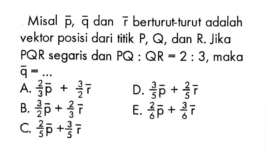 Misal vektor p, vektor q dan vektor r berturut-turut adalah vektor posisi dari titik P, Q, dan R. Jika PQR segaris dan PQ:QR=2:3, maka vektor q=...