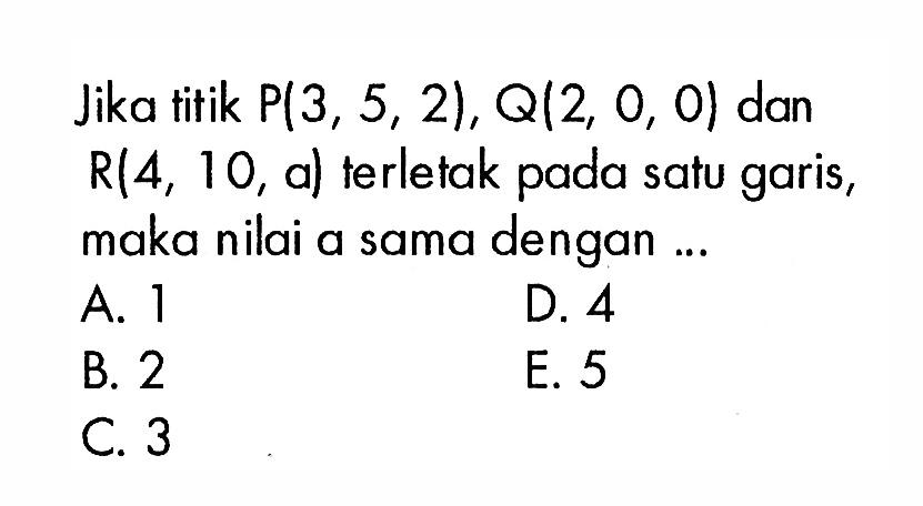 Jika titik P(3,5,2), Q(2,0,0) dan R(4,10,a) terletak pada satu garis, maka nilai a sama dengan ...