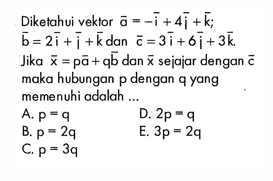 Diketahui vektor a=-i+4j+k;  b=2i+j+k dan vektor c=3i+6j+3k. Jika vektor x=p vektor a+q vektor b dan vektor x sejajar dengan vektor c maka hubungan  p  dengan  q  yang memenuhi adalah ...
