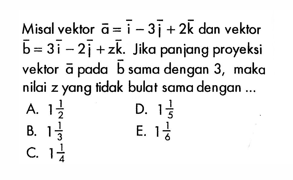 Misal vektor a=i-3j+2k  dan vektor b=3i-2i+z k . Jika panjang proyeksi vektor  a  pada vektor b  sama dengan 3, maka nilai z yang tidak bulat sama dengan ...