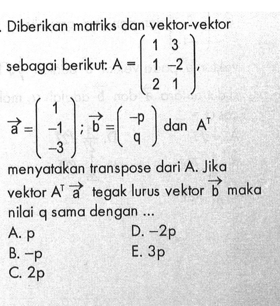 Diberikan matriks dan vektor-vektor sebagai berikut: A=(1  3  1  -2  2  1), vektor a=(1 -1 -3) ; vektor b=(-p  q)  dan A^t menyatakan transpose dari A. Jika vektor  A^t vektor a tegak lurus vektor vektor b maka nilai q sama dengan ...