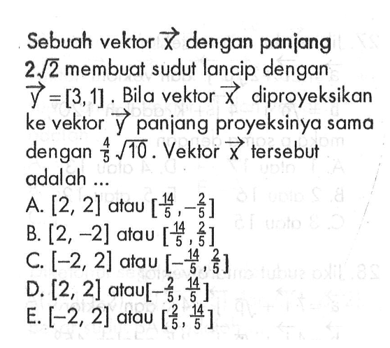 Sebuah vektor x dengan panjang 2 akar(2) membuat sudut lancip dengan y=[3,1]. Bila vektor x diproyeksikan ke vektor y panjang proyeksinya sama dengan 4/5 akar(10). Vektor x tersebut adalah ...
