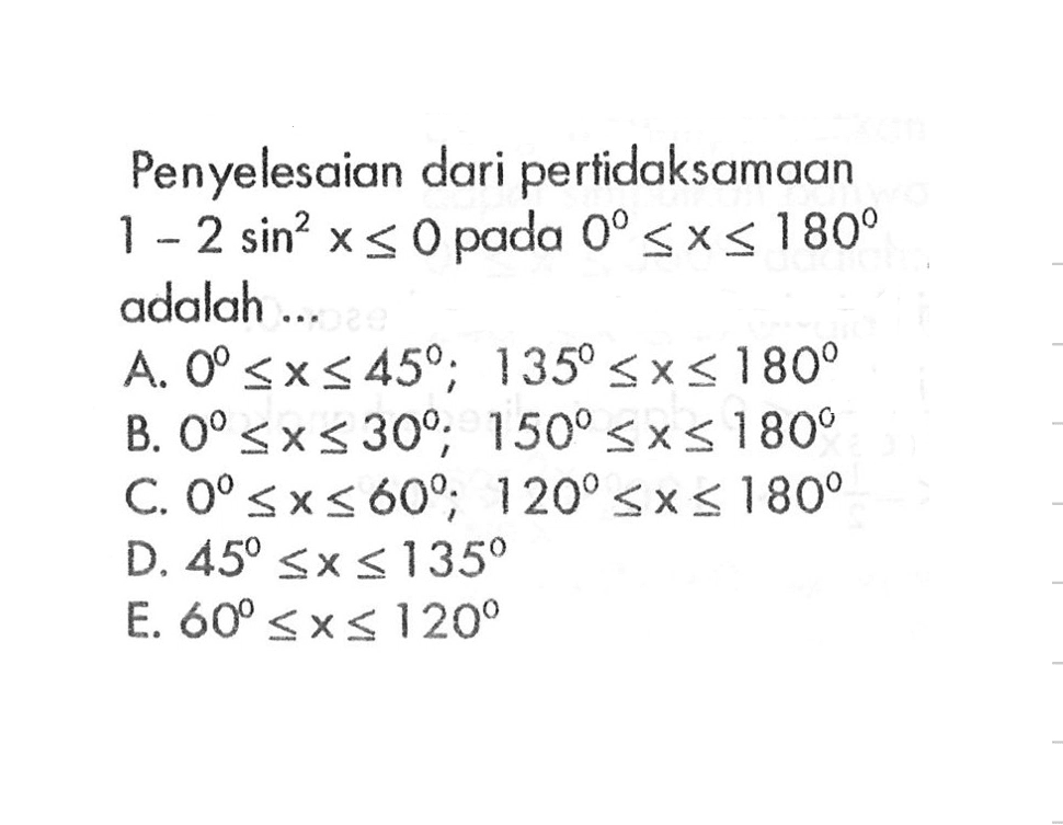 Penyelesaian dari pertidaksamaan 1-2 sin^2 x<=0 pada 0<=x<=180 adalah... A. 0<=x<=45; 135<=x<=180 B. 0<=X<=30; 150<=x<=180 C. 0<=x<=60; 120<=x<=180 D. 45<=x<=135 E. 60<= x<=120 