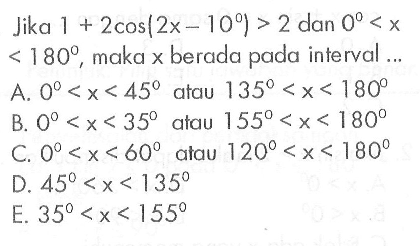 Jika 1+2 cos(2x-10)>2 dan 0<x<180, maka x berada pada interval... A. 0<x<45 atau 135<x<180 B. 0<x<35 atau 155<x<180 C. 0<x<60 atau 120<x<180 D. 45<x<135 E. 35<x<155 