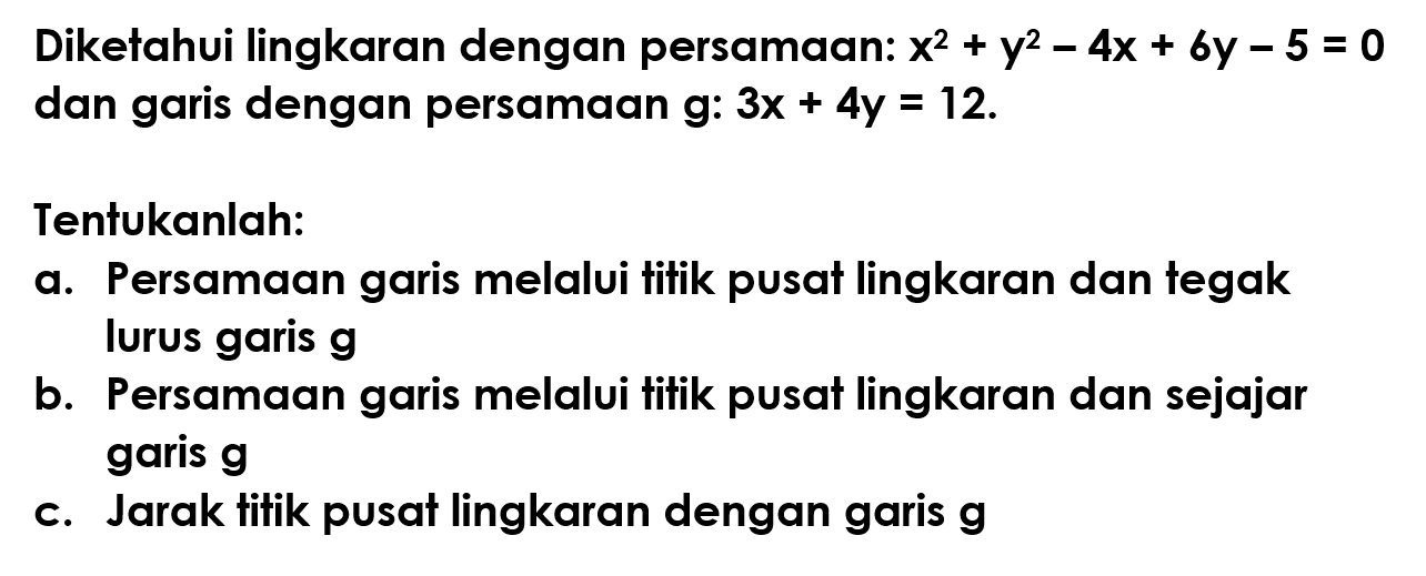 Diketahui lingkaran dengan persamaan: x^2 + y^2 - 4x + 6y - 5 = 0 dan garis dengan persamaan g: 3x + 4y = 12. 
Tentukanlah: 
a. Persamaan garis melalui titik pusat lingkaran dan tegak lurus garis g 
b. Persamaan garis melalui titik pusat lingkaran dan sejajar garis g 
c. Jarak titik pusat lingkaran dengan garis g