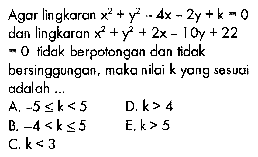 Agar lingkaran x^2 + y^2 - 4x - 2y + k= 0 dan lingkaran x^2 + y^2 + 2x - 10y + 22 = 0 tidak berpotongan dan tidak bersinggungan, maka nilai k yang sesuai adalah 
