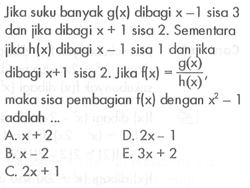 Jika suku banyak g(x) dibagi x-1 sisa 3 dan jika dibagi x+1 sisa 2. Sementara jika h(x) dibagi x-1 sisa 1 dan jika dibagi x+1 sisa 2. Jika f(x)=g(x)/h(x), maka sisa pembagian f(x) dengan x^2-1 adalah ...