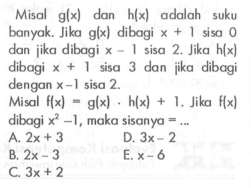 Misal g(x) dan h(x) adalah suku banyak. Jika g(x) dibagi x+1 sisa 0 dan jika dibagi x-1 sisa 2. Jika h(x) dibagi x+1 sisa 3 dan jika dibagi dengan x-1 sisa 2. Misal f(x)=g(x).h(x)+1. Jika f(x) dibagi x^2-1, maka sisanya = ...