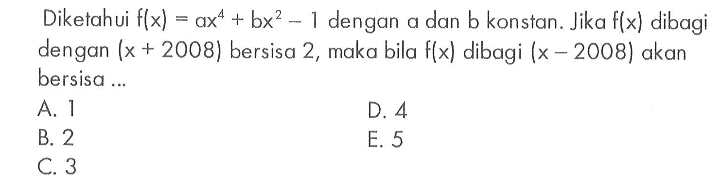 Diketahui f(x)=ax^4+bx^2-1 dengan a dan b konstan. Jika f(x) dibagi dengan (x+2008) bersisa 2, maka bila f(x) dibagi (x-2008) akan bersisa ...