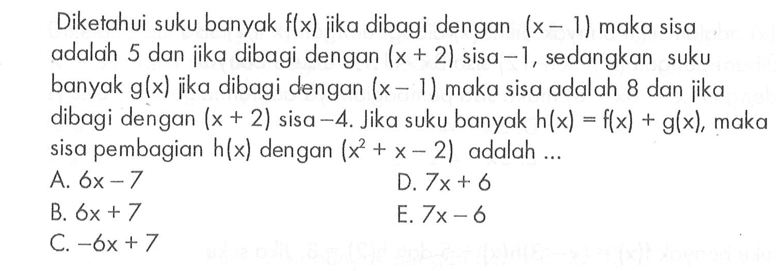 Diketahui suku banyak f(x) jika dibagi dengan (x- 1) maka sisa adalah 5 dan jika dibagi dengan (x + 2) sisa -1, sedangkan suku banyak g(x) jika dibagi dengan (x-1) maka sisa adalah 8 dan jika dibagi dengan (x+2) sisa -4. Jika suku banyak h(x)=f(x)+g(x), maka sisa pembagian h(x) dengan (x^2+x-2) adalah ....