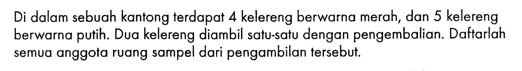 Di dalam sebuah kantong terdapat 4 kelereng berwarna merah, dan 5 kelereng berwarna putih. Dua kelereng diambil satu-satu dengan pengembalian. Daftarlah semua anggota ruang sampel dari pengambilan tersebut.