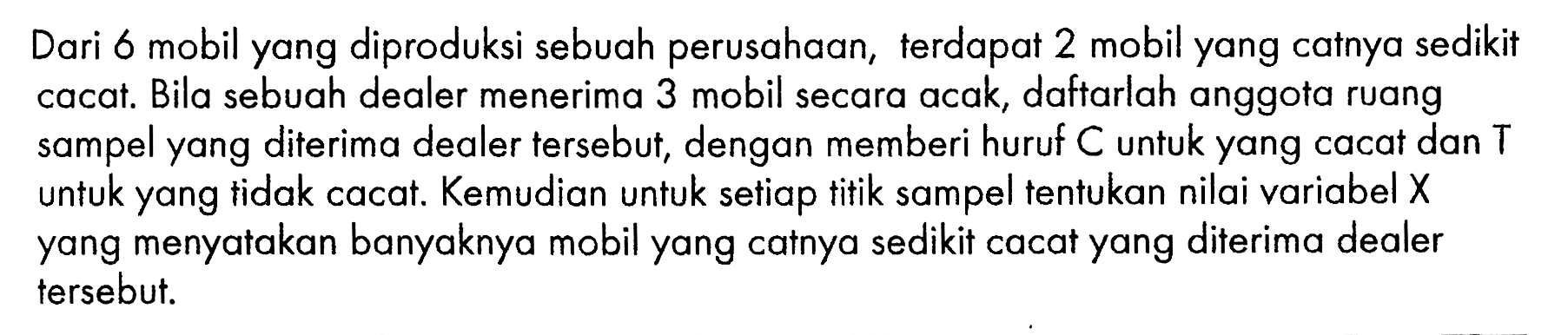 Dari 6 mobil yang diproduksi sebuah perusahaan, terdapat 2 mobil yang catnya sedikit cacat. Bila sebuah dealer menerima 3 mobil secara acak, daftarlah anggota ruang sampel yang diterima dealer tersebut, dengan memberi huruf C untuk yang cacat dan T untuk yang tidak cacat. Kemudian untuk setiap titik sampel tentukan nilai variabel X yang menyatakan banyaknya mobil yang catnya sedikit cacat yang diterima dealer tersebut.