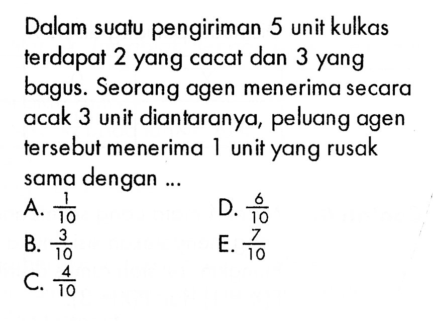 Dalam suatu pengiriman 5 unit kulkas terdapat 2 yang cacat dan 3 yang bagus. Seorang agen menerima secara acak 3 unit diantaranya, peluang agen tersebut menerima 1 unit yang rusak sama dengan...