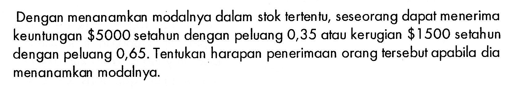 Dengan menanamkan modalnya dalam stok tertentu, seseorang dapat menerima keuntungan $5000 setahun dengan peluang 0,35 atau kerugian $1500 setahun dengan peluang 0,65. Tentukan harapan penerimaan orang tersebut apabila dia menanamkan modalnya.