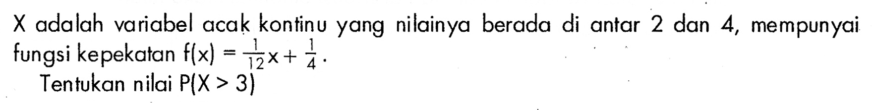 X adalah variabel acak kontinu yang nilainya berada di antar 2 dan 4, mempunyai fungsi kepekatan f(x)=1/12 x+1/4.Tentukan nilai P(X>3) 