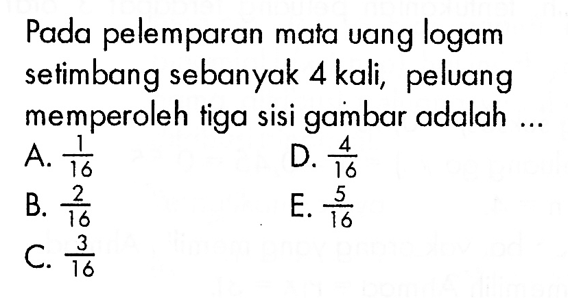 Pada pelemparan mata uang logam setimbang sebanyak 4 kali, peluang memperoleh tiga sisi gambar adalah ...