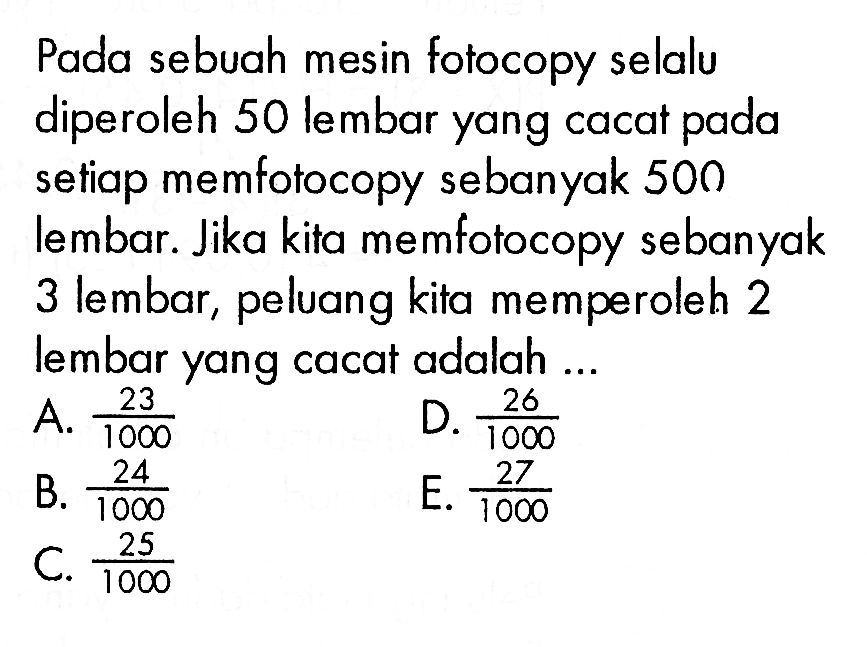 Pada sebuah mesin fotocopy selalu diperoleh 50 lembar yang cacat pada setiap memfotocopy sebanyak 500 lembar. Jika kita memfotocopy sebanyak 3 lembar, peluang kita memperoleh 2 lembar yang cacat adalah...