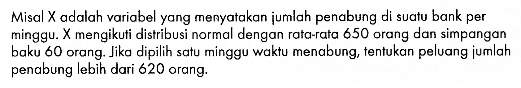 Misal  X  adalah variabel yang menyatakan jumlah penabung di suatu bank per minggu.  X  mengikuti distribusi normal dengan rata-rata 650 orang dan simpangan baku 60 orang. Jika dipilih satu minggu waktu menabung, tentukan peluang jumlah penabung lebih dari 620 orang.