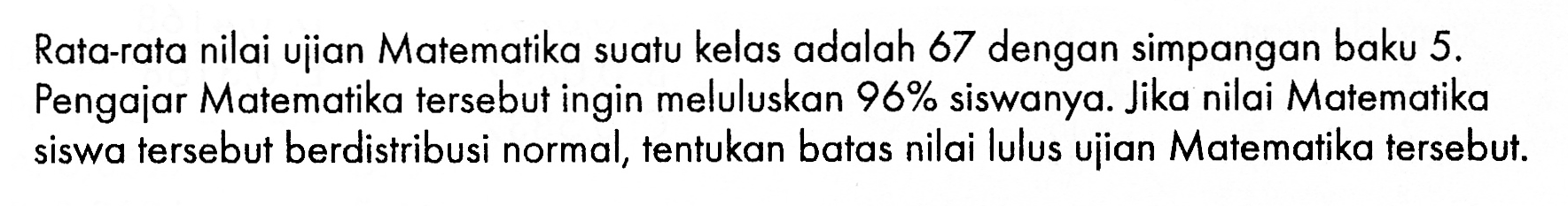 Rata-rata nilai ujian Matematika suatu kelas adalah 67 dengan simpangan baku 5. Pengajar Matematika tersebut ingin meluluskan 96% siswanya. Jika nilai Matematika siswa tersebut berdistribusi normal, tentukan batas nilai lulus ujian Matematika tersebut.