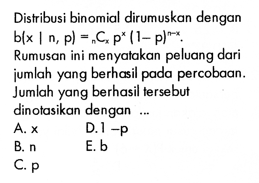 Distribusi binomial dirumuskan dengan b(x|n, p)=n C x p^x(1-p)^(n-x). Rumusan ini menyatakan peluang dari jumlah yang berhasil pada percobaan. Jumlah yang berhasil tersebut dinotasikan dengan ... 