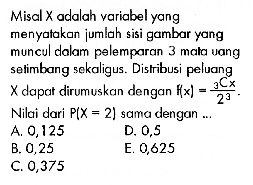 Misal X adalah variabel yang menyatakan jumlah sisi gambar yang muncul dalam pelemparan 3 mata vang setimbang sekaligus. Distribusi peluang  X  dapat dirumuskan dengan  f(x)= 3 C x/2^3.Nilai dari  P(X=2)  sama dengan ...