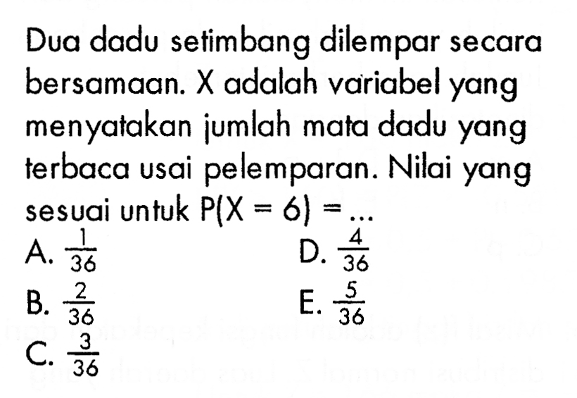 Dua dadu setimbang dilempar secara bersamaan. X adalah variabel yang menyatakan jumlah mata dadu yang terbaca usai pelemparan. Nilai yang sesuai untuk P(X=6)= ... 