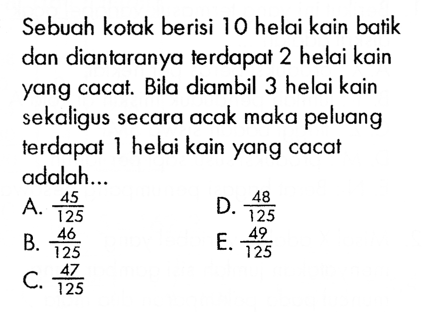 Sebuah kotak berisi 10 helai kain batik dan diantaranya terdapat 2 helai kain yang cacat. Bila diambil 3 helai kain sekaligus secara acak maka peluang terdapat 1 helai kain yang cacat adalah...

