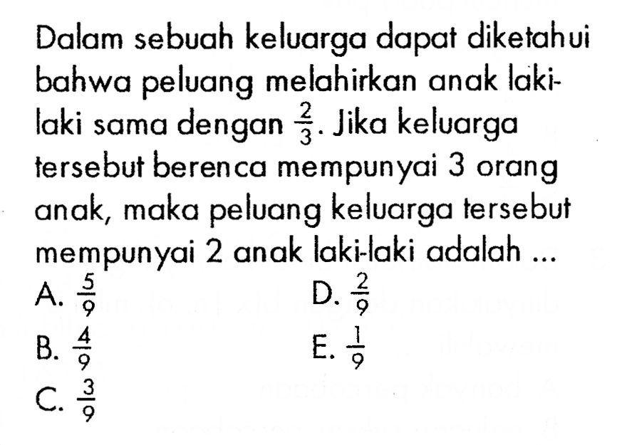 Dalam sebuah keluarga dapat diketahui bahwa peluang melahirkan anak lakilaki sama dengan  2/3 . Jika keluarga tersebut berenca mempunyai 3 orang anak, maka peluang keluarga tersebut mempunyai 2 anak laki-laki adalah ...