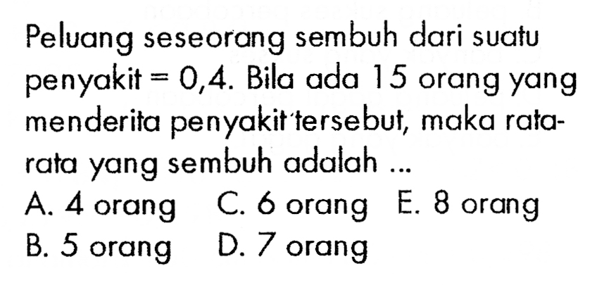 Peluang seseorang sembuh dari suatu penyakit  =0,4 . Bila ada 15 orang yang menderita penyakit tersebut, maka ratarata yang sembuh adalah ...A. 4 orangC. 6 orang E. 8 orangB. 5 orangD. 7 orang